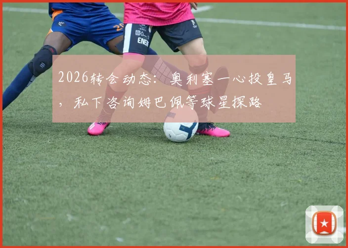 2026转会动态：奥利塞一心投皇马，私下咨询姆巴佩等球星探路