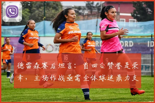 德雷森赛后坦言:首回合赞誉是荣幸,主场作战亟需全体球迷鼎力支持,解析其关键作用
