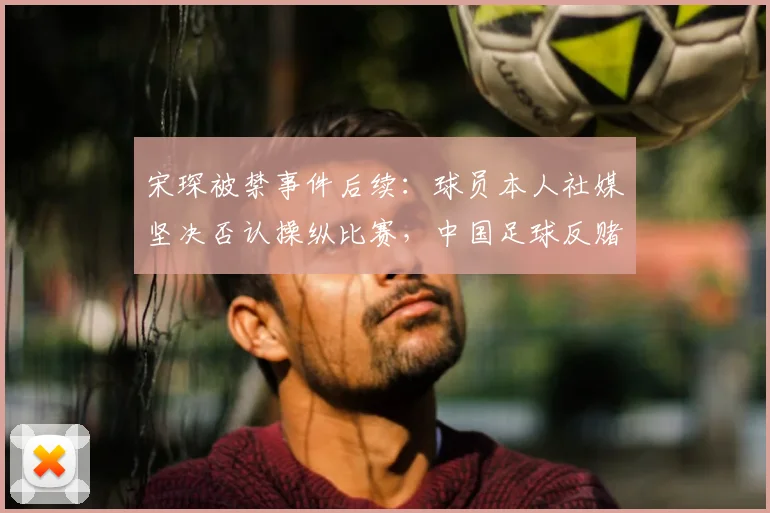 宋琛被禁事件后续:球员本人社媒坚决否认操纵比赛,中国足球反赌扫黑持续深入