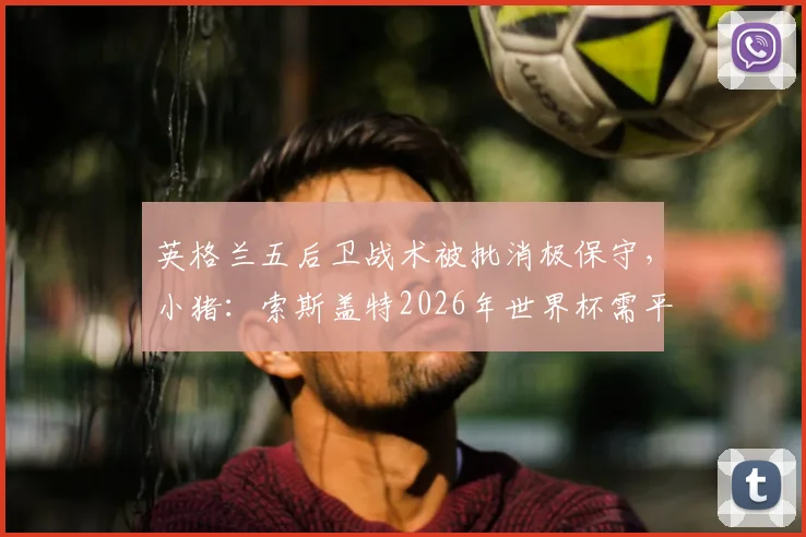 英格兰五后卫战术被批消极保守，小猪：索斯盖特2026年世界杯需平衡防守与进攻姿态