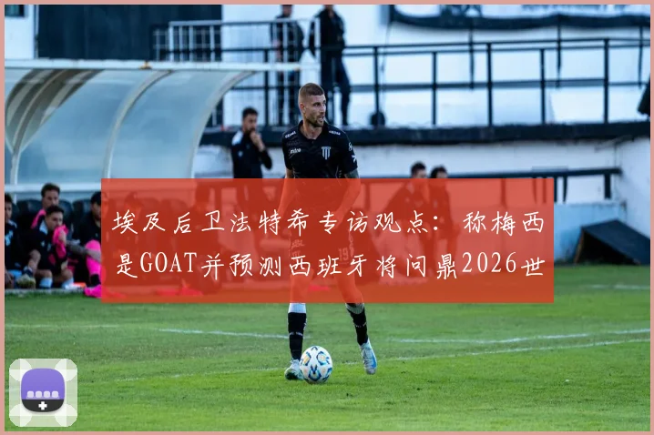 埃及后卫法特希专访观点：称梅西是GOAT并预测西班牙将问鼎2026世界杯，背后逻辑与球队前景深度分析