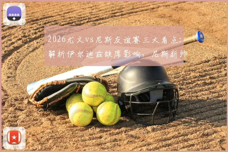 2026尤文vs尼斯友谊赛三大看点:解析伊尔迪兹缺席影响,尼斯新帅战术初探,归队球员状态观察