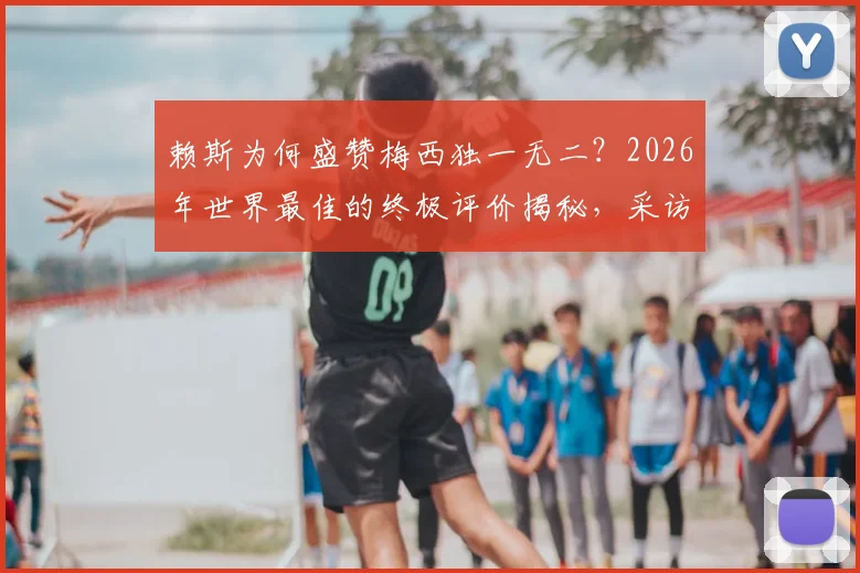 赖斯为何盛赞梅西独一无二？2026年世界最佳的终极评价揭秘，采访原话深度解读