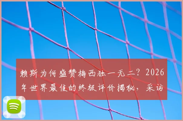 赖斯为何盛赞梅西独一无二？2026年世界最佳的终极评价揭秘，采访原话深度解读
