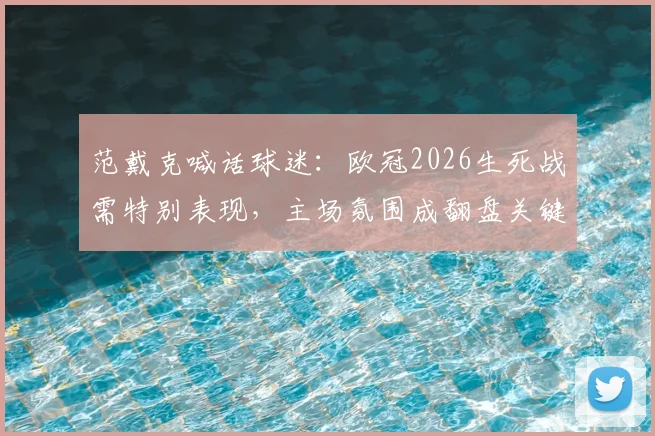 范戴克喊话球迷:欧冠2026生死战需特别表现,主场氛围成翻盘关键