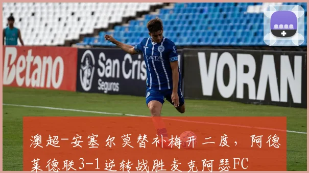 澳超-安塞尔莫替补梅开二度，阿德莱德联3-1逆转战胜麦克阿瑟FC