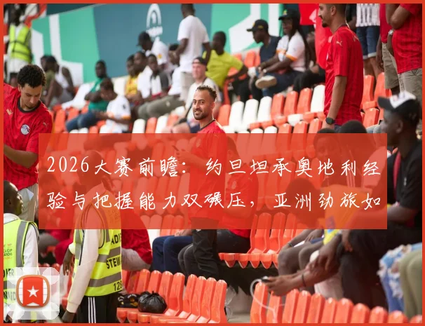 2026大赛前瞻：约旦坦承奥地利经验与把握能力双碾压，亚洲劲旅如何破局？