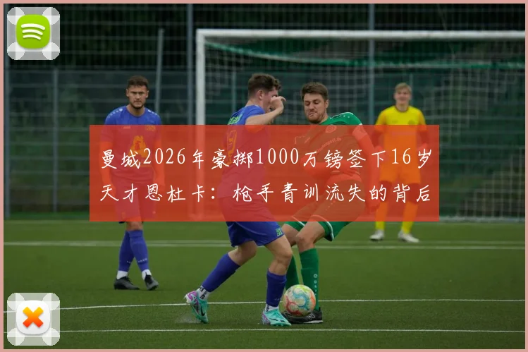 曼城2026年豪掷1000万镑签下16岁天才恩杜卡：枪手青训流失的背后，是蓝月军团怎样的未来布局？