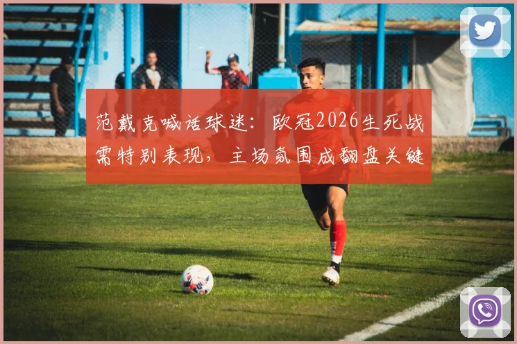 范戴克喊话球迷:欧冠2026生死战需特别表现,主场氛围成翻盘关键