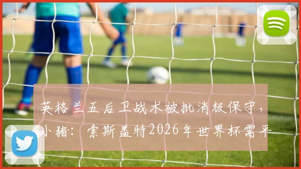 英格兰五后卫战术被批消极保守，小猪：索斯盖特2026年世界杯需平衡防守与进攻姿态