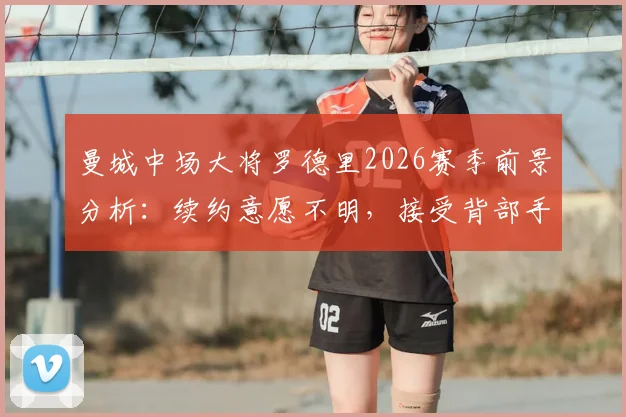 曼城中场大将罗德里2026赛季前景分析：续约意愿不明，接受背部手术，具体复出时间表待定