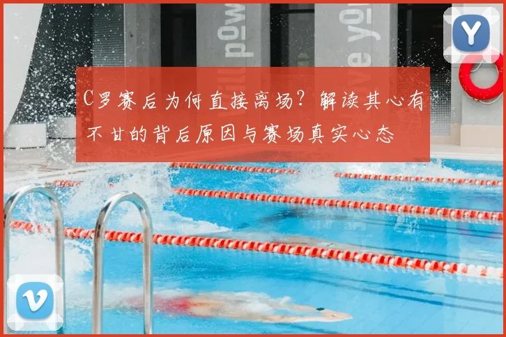 C罗赛后为何直接离场？解读其心有不甘的背后原因与赛场真实心态