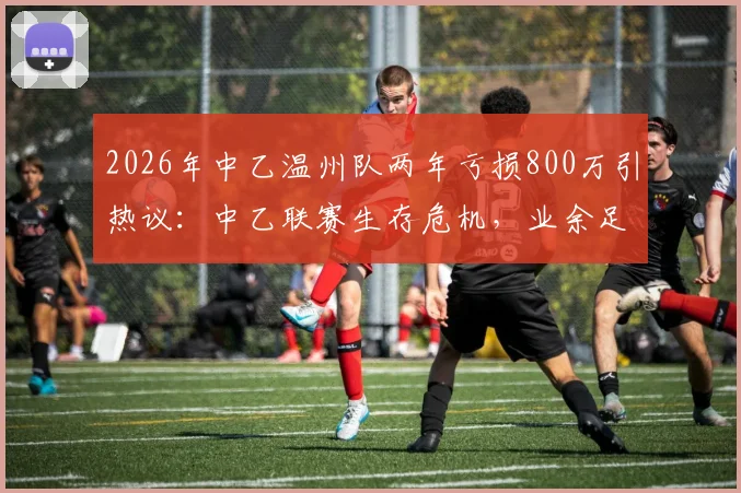 2026年中乙温州队两年亏损800万引热议：中乙联赛生存危机，业余足球如何破局？附足球俱乐部运营成本解析