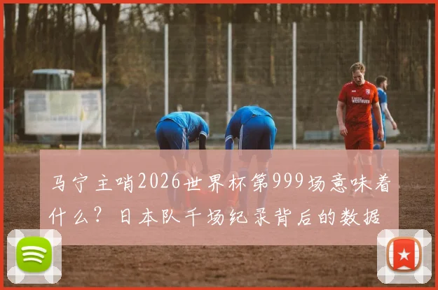 马宁主哨2026世界杯第999场意味着什么?日本队千场纪录背后的数据与亚洲裁判崛起分析