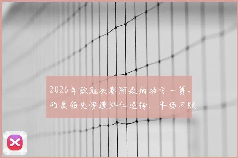2026年欧冠决赛阿森纳功亏一篑，两度领先惨遭拜仁逆转，半场不败神话就此终结，枪手为何总差一口气？