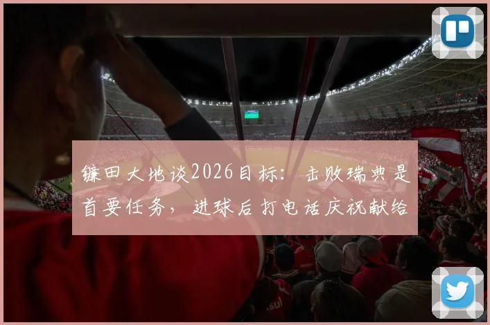 镰田大地谈2026目标：击败瑞典是首要任务，进球后打电话庆祝献给枪手队友恩凯蒂亚