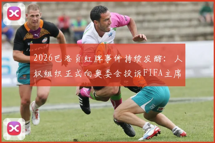 2026巴洛贡红牌事件持续发酵:人权组织正式向奥委会投诉FIFA主席因凡蒂诺,多国媒体跟进报道