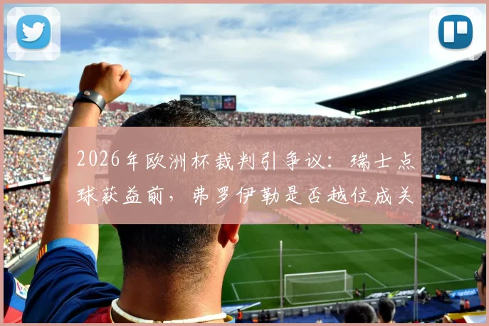 2026年欧洲杯裁判引争议:瑞士点球获益前,弗罗伊勒是否越位成关键疑点