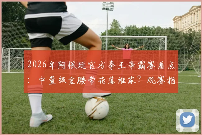 2026年阿根廷官方拳王争霸赛看点：中量级金腰带花落谁家？观赛指南与选手前瞻