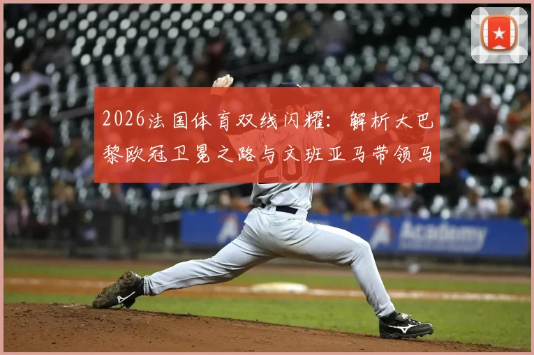 2026法国体育双线闪耀：解析大巴黎欧冠卫冕之路与文班亚马带领马刺冲击总决赛背后