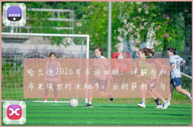 哈兰德2026年专访回顾:详解与加布里埃尔对决细节,分析萨利巴与拉亚组成的防线为何出色