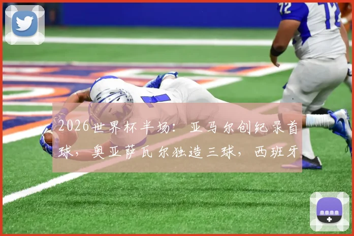 2026世界杯半场：亚马尔创纪录首球，奥亚萨瓦尔独造三球，西班牙3-0沙特战术与球员表现深度解析