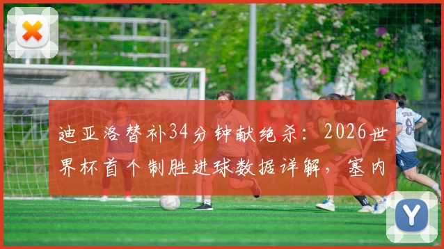 迪亚洛替补34分钟献绝杀:2026世界杯首个制胜进球数据详解,塞内加尔英雄表现回顾
