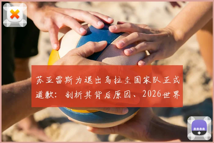 苏亚雷斯为退出乌拉圭国家队正式道歉:剖析其背后原因、2026世界杯前景及对球队的真实影响