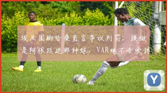 埃及国脚哈桑直言争议判罚:换做是阿根廷进那种球,VAR绝不会吹掉