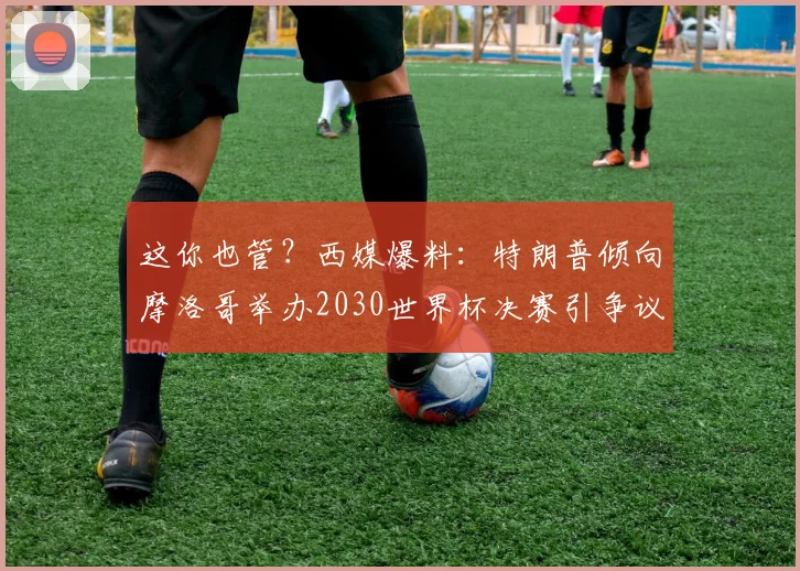 这你也管？西媒爆料：特朗普倾向摩洛哥举办2030世界杯决赛引争议