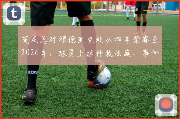 英足总对穆德里克处以四年禁赛至2026年，球员上诉仲裁法庭，事件进展深度追踪