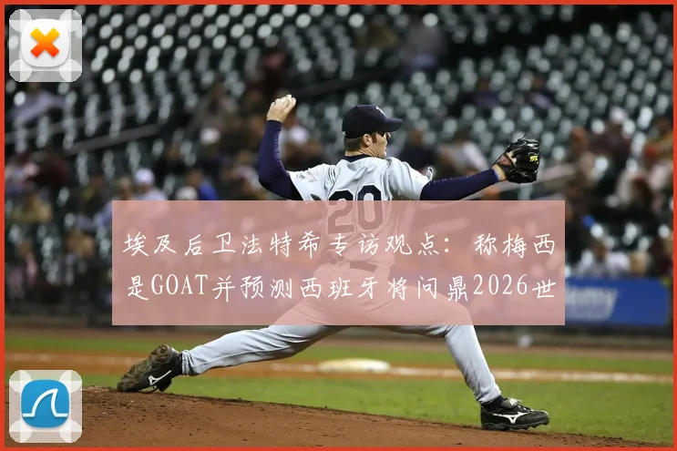 埃及后卫法特希专访观点：称梅西是GOAT并预测西班牙将问鼎2026世界杯，背后逻辑与球队前景深度分析