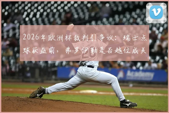 2026年欧洲杯裁判引争议:瑞士点球获益前,弗罗伊勒是否越位成关键疑点