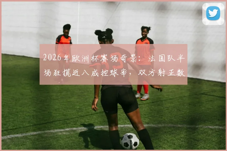 2026年欧洲杯赛场奇景：法国队半场狂揽近八成控球率，双方射正数据却双双挂零，背后原因深度剖析