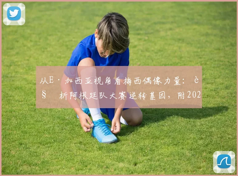 从E·加西亚视角看梅西偶像力量:解析阿根廷队大赛逆转基因,附2026周期关键比赛回顾