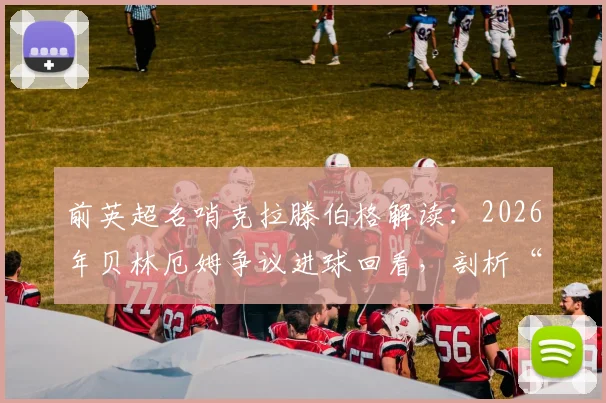前英超名哨克拉滕伯格解读：2026年贝林厄姆争议进球回看，剖析“上帝之手”疑云与挪威队愤怒根源
