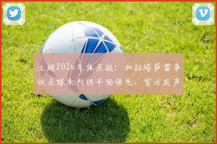 土超2026年焦点战：加拉塔萨雷争议点球未判仍半场领先，官方发声“正义终将战胜邪恶”，附比赛判罚深度解读