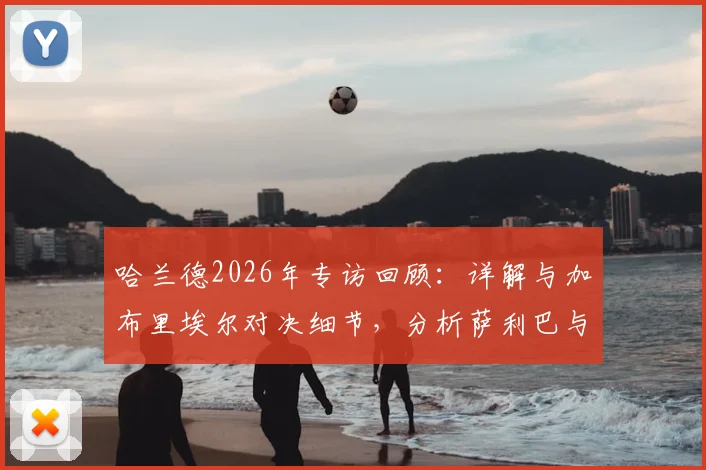 哈兰德2026年专访回顾:详解与加布里埃尔对决细节,分析萨利巴与拉亚组成的防线为何出色