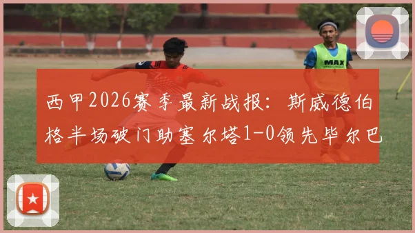 西甲2026赛季最新战报:斯威德伯格半场破门助塞尔塔1-0领先毕尔巴鄂竞技,附比赛视频集锦回放链接