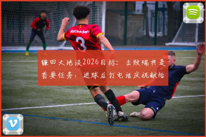 镰田大地谈2026目标：击败瑞典是首要任务，进球后打电话庆祝献给枪手队友恩凯蒂亚