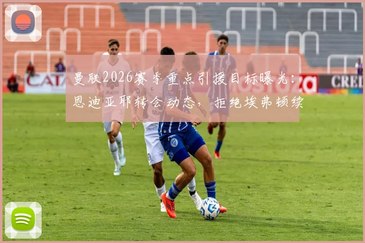 曼联2026赛季重点引援目标曝光:恩迪亚耶转会动态,拒绝埃弗顿续约合同后的去向分析