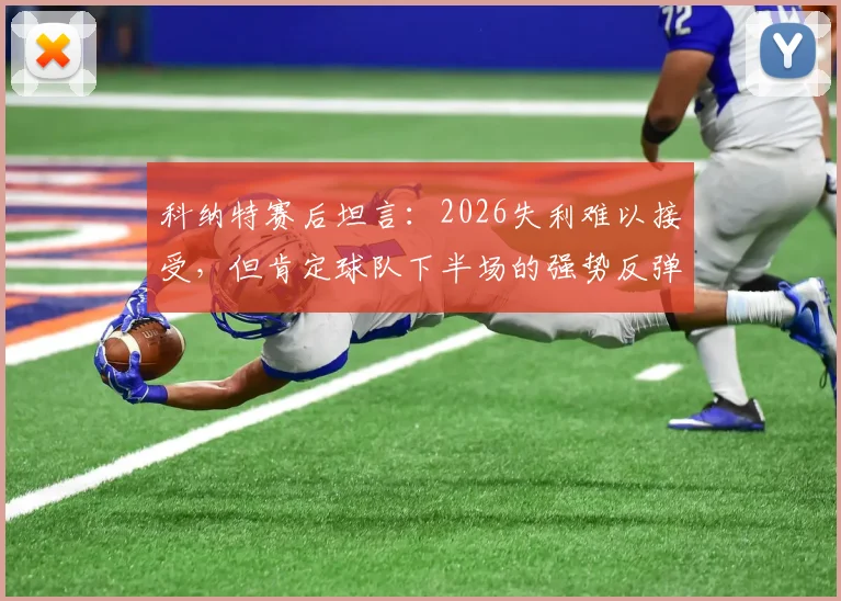 科纳特赛后坦言:2026失利难以接受,但肯定球队下半场的强势反弹,深度解析比赛进程