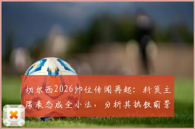 切尔西2026帅位传闻再起：科莫主席表态成全小法，分析其执教前景与蓝军选帅逻辑