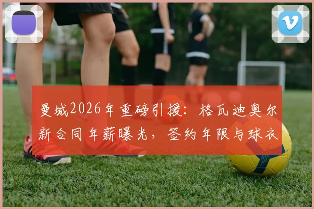 曼城2026年重磅引援:格瓦迪奥尔新合同年薪曝光,签约年限与球衣号码一并揭晓
