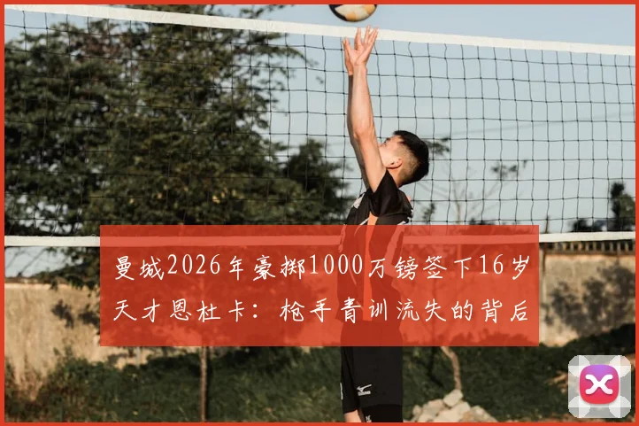 曼城2026年豪掷1000万镑签下16岁天才恩杜卡：枪手青训流失的背后，是蓝月军团怎样的未来布局？