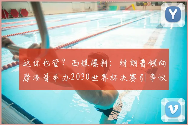 这你也管？西媒爆料：特朗普倾向摩洛哥举办2030世界杯决赛引争议