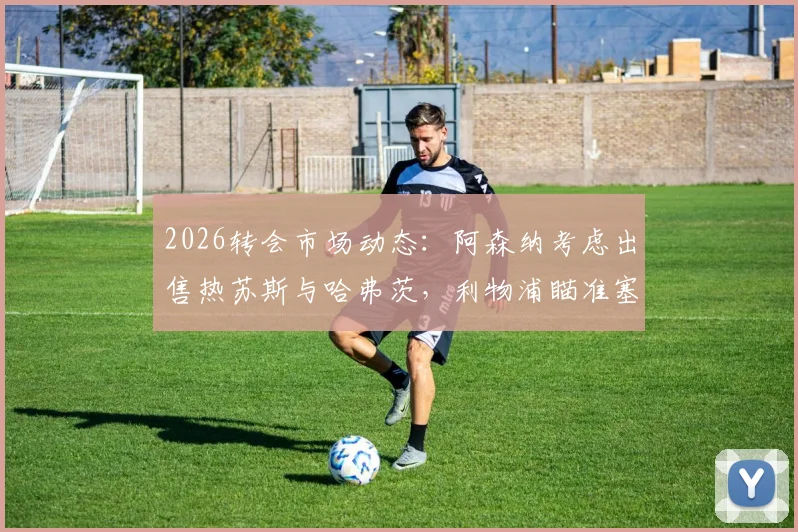 2026转会市场动态：阿森纳考虑出售热苏斯与哈弗茨，利物浦瞄准塞内西引援