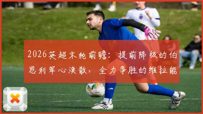 2026英超末轮前瞻：提前降级的伯恩利军心涣散，全力争胜的维拉能否如愿锁定欧冠正赛资格？
