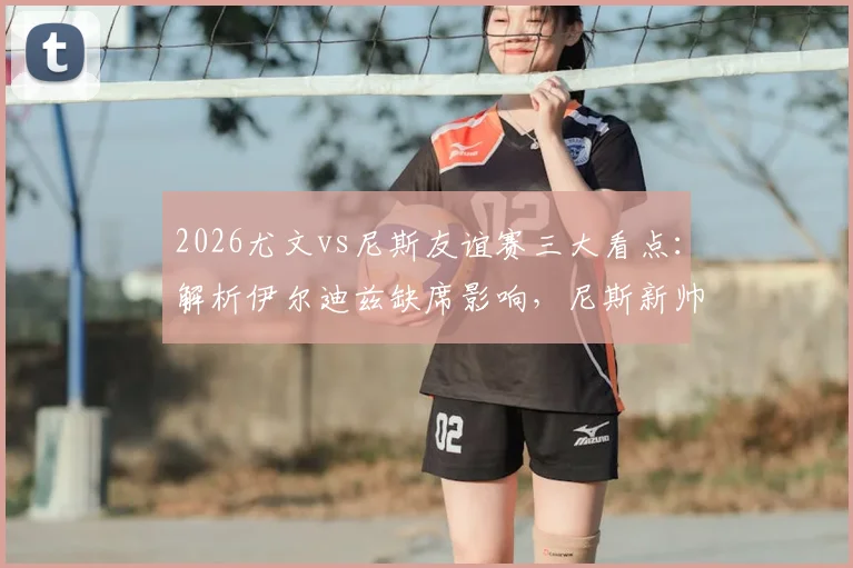 2026尤文vs尼斯友谊赛三大看点:解析伊尔迪兹缺席影响,尼斯新帅战术初探,归队球员状态观察