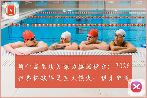 拜仁高层埃贝尔力挺诺伊尔：2026世界杯缺阵是巨大损失，俱乐部将全力支持其康复